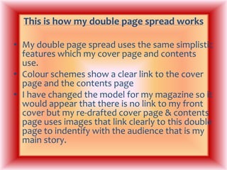 This is how my double page spread worksMy double page spread uses the same simplistic features which my cover page and contents use. Colour schemes show a clear link to the cover page and the contents pageI have changed the model for my magazine so it would appear that there is no link to my front cover but my re-drafted cover page & contents page uses images that link clearly to this double page to indentify with the audience that is my main story. 