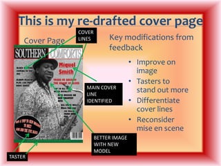 This is my re-drafted cover pageCOVER LINESKey modifications from feedbackCover PageImprove on imageTasters to stand out moreDifferentiate cover linesReconsider mise en sceneMAIN COVER LINE IDENTIFIEDBETTER IMAGE WITH NEW MODELTASTER