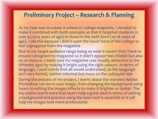 Preliminary Project – Research & PlanningAs my task was to create a school or college magazine, I decided to make it combined with both concepts so that it targeted students in year 9 (13/14 years of age) to those in the sixth form (16-18 years of age). I did this because I didn’t want the lower band of the college to feel segregated from the magazineDue to my target audience range being so wide it meant that I have to ensure I designed my magazine so it didn’t appear too childish but also no so mature. I made sure my magazine was visually attractive to the different ages by making it bright using the right colours. In terms of language, I used words that all would understand, so the language isn't very formal, neither informal but more on the colloquial sideDuring the process of my project, I learnt about the wonders Adobe Photoshop can do to your image, from changing the background using layers to editing the images effects to make it brighter or darker. The key points learnt were that layers help a great deal in terms of setting a background and practice using the lasso tool is essential as it will help my images look more professional.