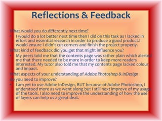 Reflections & FeedbackWhat would you do differently next time?I would do a lot better next time then I did on this task as I lacked in effort and essential research in order to produce a good product.I would ensure I didn't cut corners and finish the project properly.What kind of feedback did you get that might influence you?My peers told me that the contents page was rather plain which alerted me that there needed to be more in order to keep more readers interested. My tutor also told me that my contents page lacked colour, and impact.What aspects of your understanding of Adobe Photoshop & InDesigndo you need to improve?I am yet to use Adobe InDesign, BUT because of Adobe Photoshop, I understood more as we went along but I still next improve of my usage of the tools. I also need to improve the understanding of how the use of layers can help us a great deal. 
