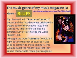 The music genre of my music magazine is:http://www.youtube.com/watch?v=Yd60nI4sa9ABLUESGenre : My chosen title is “Southern Comforts” because of the fact that Blues originated in Deep South of the United States and I wanted my title to reflect Blues in a different way of  just having the word “blues” in it. I thought the word “comforts” would link right back to the root of Blues as it was used as comfort to those singing it. This would also let the reader think that they can be comfortable reading my magazine.