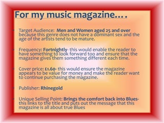 For my music magazine….Target Audience:  Men and Women aged 25 and over because this genre does not have a dominant sex and the age of the artists tend to be mature.Frequency: Fortnightly- this would enable the reader to have something to look forward too and ensure that the magazine gives them something different each time.Cover price: £1.60- this would ensure the magazine appears to be value for money and make the reader want to continue purchasing the magazine.Publisher: RhinegoldUnique Selling Point: Brings the comfort back into Blues- this links to the title and puts out the message that this magazine is all about true Blues