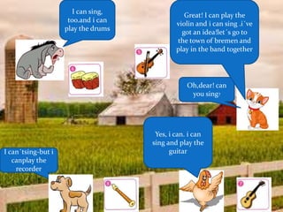 Oh,dear! can
you sing?
Yes, i can. i can
sing and play the
guitar
I can sing,
too.and i can
play the drums
I can´tsing-but i
canplay the
recorder
Great! I can play the
violin and i can sing .i´ve
got an idea!let´s go to
the town of bremen and
play in the band together
 