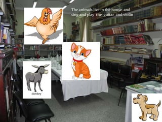 The animals live in the house and
sing and play the guitar and violin
 