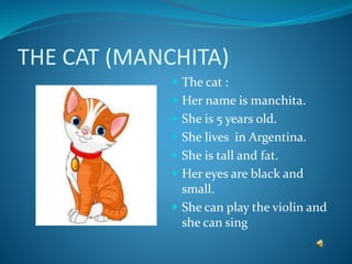 THE CAT (MANCHITA)
 The cat :
 Her name is manchita.
 She is 5 years old.
 She lives in Argentina.
 She is tall and fat.
 Her eyes are black and
small.
 She can play the violin and
she can sing
 