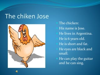 The chiken Jose
 The chicken:
 His name is Jose.
 He lives in Argentina.
 He is 6 years old.
 He is short and fat.
 He eyes are black and
small.
 He can play the guitar
and he can sing.
 