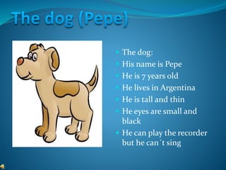  The dog:
 His name is Pepe
 He is 7 years old
 He lives in Argentina
 He is tall and thin
 He eyes are small and
black
 He can play the recorder
but he can´t sing
 