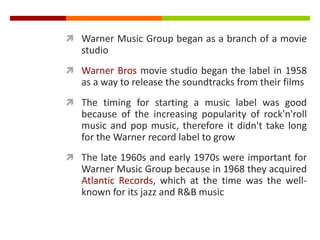  Warner Music Group began as a branch of a movie
studio
 Warner Bros movie studio began the label in 1958
as a way to release the soundtracks from their films
 The timing for starting a music label was good
because of the increasing popularity of rock'n'roll
music and pop music, therefore it didn't take long
for the Warner record label to grow
 The late 1960s and early 1970s were important for
Warner Music Group because in 1968 they acquired
Atlantic Records, which at the time was the well-
known for its jazz and R&B music
 