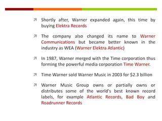  Shortly after, Warner expanded again, this time by
buying Elektra Records
 The company also changed its name to Warner
Communications but became better known in the
industry as WEA (Warner Elektra Atlantic)
 In 1987, Warner merged with the Time corporation thus
forming the powerful media corporation Time Warner.
 Time Warner sold Warner Music in 2003 for $2.3 billion
 Warner Music Group owns or partially owns or
distributes some of the world's best known record
labels, for example Atlantic Records, Bad Boy and
Roadrunner Records
 