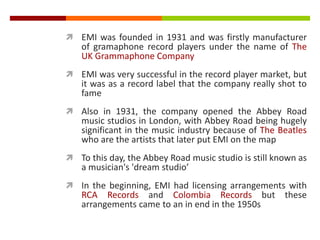  EMI was founded in 1931 and was firstly manufacturer
of gramaphone record players under the name of The
UK Grammaphone Company
 EMI was very successful in the record player market, but
it was as a record label that the company really shot to
fame
 Also in 1931, the company opened the Abbey Road
music studios in London, with Abbey Road being hugely
significant in the music industry because of The Beatles
who are the artists that later put EMI on the map
 To this day, the Abbey Road music studio is still known as
a musician's 'dream studio’
 In the beginning, EMI had licensing arrangements with
RCA Records and Colombia Records but these
arrangements came to an in end in the 1950s
 
