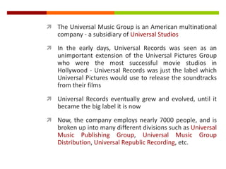  The Universal Music Group is an American multinational
company - a subsidiary of Universal Studios
 In the early days, Universal Records was seen as an
unimportant extension of the Universal Pictures Group
who were the most successful movie studios in
Hollywood - Universal Records was just the label which
Universal Pictures would use to release the soundtracks
from their films
 Universal Records eventually grew and evolved, until it
became the big label it is now
 Now, the company employs nearly 7000 people, and is
broken up into many different divisions such as Universal
Music Publishing Group, Universal Music Group
Distribution, Universal Republic Recording, etc.
 