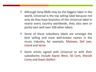  Although Sony BMG may be the biggest label in the
world, Universal is the top selling label because not
only do they have branches of the Universal label in
nearly every country worldwide, they also own or
partly own well over 100 other labels
 Some of these subsidiary labels are amongst the
best selling and most well-known names in the
music industry, for example, Motown, Def Jam,
Island and Verve
 Some artists signed with Universal or with their
subsidiaries include Kayne West, 50 Cent, Mariah
Carey and Gwen Stefani
 