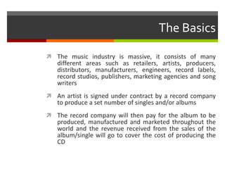 The Basics
 The music industry is massive, it consists of many
different areas such as retailers, artists, producers,
distributors, manufacturers, engineers, record labels,
record studios, publishers, marketing agencies and song
writers
 An artist is signed under contract by a record company
to produce a set number of singles and/or albums
 The record company will then pay for the album to be
produced, manufactured and marketed throughout the
world and the revenue received from the sales of the
album/single will go to cover the cost of producing the
CD
 