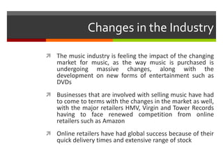 Changes in the Industry
 The music industry is feeling the impact of the changing
market for music, as the way music is purchased is
undergoing massive changes, along with the
development on new forms of entertainment such as
DVDs
 Businesses that are involved with selling music have had
to come to terms with the changes in the market as well,
with the major retailers HMV, Virgin and Tower Records
having to face renewed competition from online
retailers such as Amazon
 Online retailers have had global success because of their
quick delivery times and extensive range of stock
 