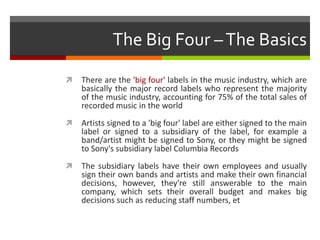 The Big Four –The Basics
 There are the 'big four' labels in the music industry, which are
basically the major record labels who represent the majority
of the music industry, accounting for 75% of the total sales of
recorded music in the world
 Artists signed to a 'big four' label are either signed to the main
label or signed to a subsidiary of the label, for example a
band/artist might be signed to Sony, or they might be signed
to Sony's subsidiary label Columbia Records
 The subsidiary labels have their own employees and usually
sign their own bands and artists and make their own financial
decisions, however, they're still answerable to the main
company, which sets their overall budget and makes big
decisions such as reducing staff numbers, et
 