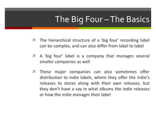 The Big Four –The Basics
 The hierarchical structure of a 'big four' recording label
can be complex, and can also differ from label to label
 A 'big four' label is a company that manages several
smaller companies as well
 These major companies can also sometimes offer
distribution to indie labels, where they offer the indie's
releases to stores along with their own releases, but
they don't have a say in what albums the indie releases
or how the indie manages their label
 