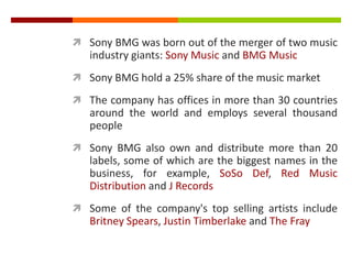  Sony BMG was born out of the merger of two music
industry giants: Sony Music and BMG Music
 Sony BMG hold a 25% share of the music market
 The company has offices in more than 30 countries
around the world and employs several thousand
people
 Sony BMG also own and distribute more than 20
labels, some of which are the biggest names in the
business, for example, SoSo Def, Red Music
Distribution and J Records
 Some of the company's top selling artists include
Britney Spears, Justin Timberlake and The Fray
 
