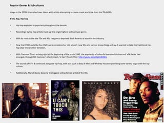 Popular Genres & SubculturesImage in the 1990s triumphed over talent with artists attempting to revive music and style from the 70s & 80s.R'n'B, Rap, Hip-hopHip-hop exploded in popularity throughout the decade.Recordings by hip-hop artists made up the single highest-selling music genre.With its roots in the late 70s and 80s, rap gave a deprived Black America a boost in the industry.Now that 1980s acts like Run DMC were considered as 'old school', new 90s acts such as Snoop Dogg and Jay-Z ,wanted to take this traditional hip-hop style into another direction.With 'Hammer Time' arriving right at the beginning of the era in 1990, the popularity of colourful oversized clothes and ‘silk slacks’ had emerged, through MC Hammer’s chart smash, 'U Can't Touch This'. http://youtu.be/otCpCn0l4WoThe sounds of R 'n' B continued alongside hip-hop, with acts such as Boyz II Men and Whitney Houston providing some variety to go with the rap culture. Additionally, Mariah Carey became the biggest-selling female artist of the 90s.
