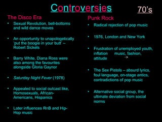 C o n t r o v e r s i e s The Disco Era Sexual Revolution, bell-bottoms and wild dance moves An opportunity to unapologetically ‘put the boogie in your butt’ – Robert Sickels Barry White, Diana Ross were also among the favourites alongside Gloria Gaynor Saturday Night Fever  (1978) Appealed to social outcast like, Homosexuals, African-Americans, Hispanics Later influences RnB and Hip-Hop music Punk Rock Radical rejection of pop music 1976, London and New York Frustration of unemployed youth, inflation  music, fashion, attitude The Sex Pistols – absurd lyrics, foul language, on-stage antics, contradictions of pop music Alternative social group, the ultimate deviation from social norms 70’s 
