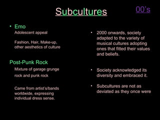 S u b c u l t u r e s 00’s Emo Adolescent appeal Fashion, Hair, Make-up,  other aesthetics of culture Post-Punk Rock Mixture of garage grunge  rock and punk rock Came from artist’s/bands  worldwide, expressing  individual dress sense. 2000 onwards, society adapted to the variety of musical cultures adopting ones that fitted their values and beliefs. Society acknowledged its diversity and embraced it. Subcultures are not as deviated as they once were 