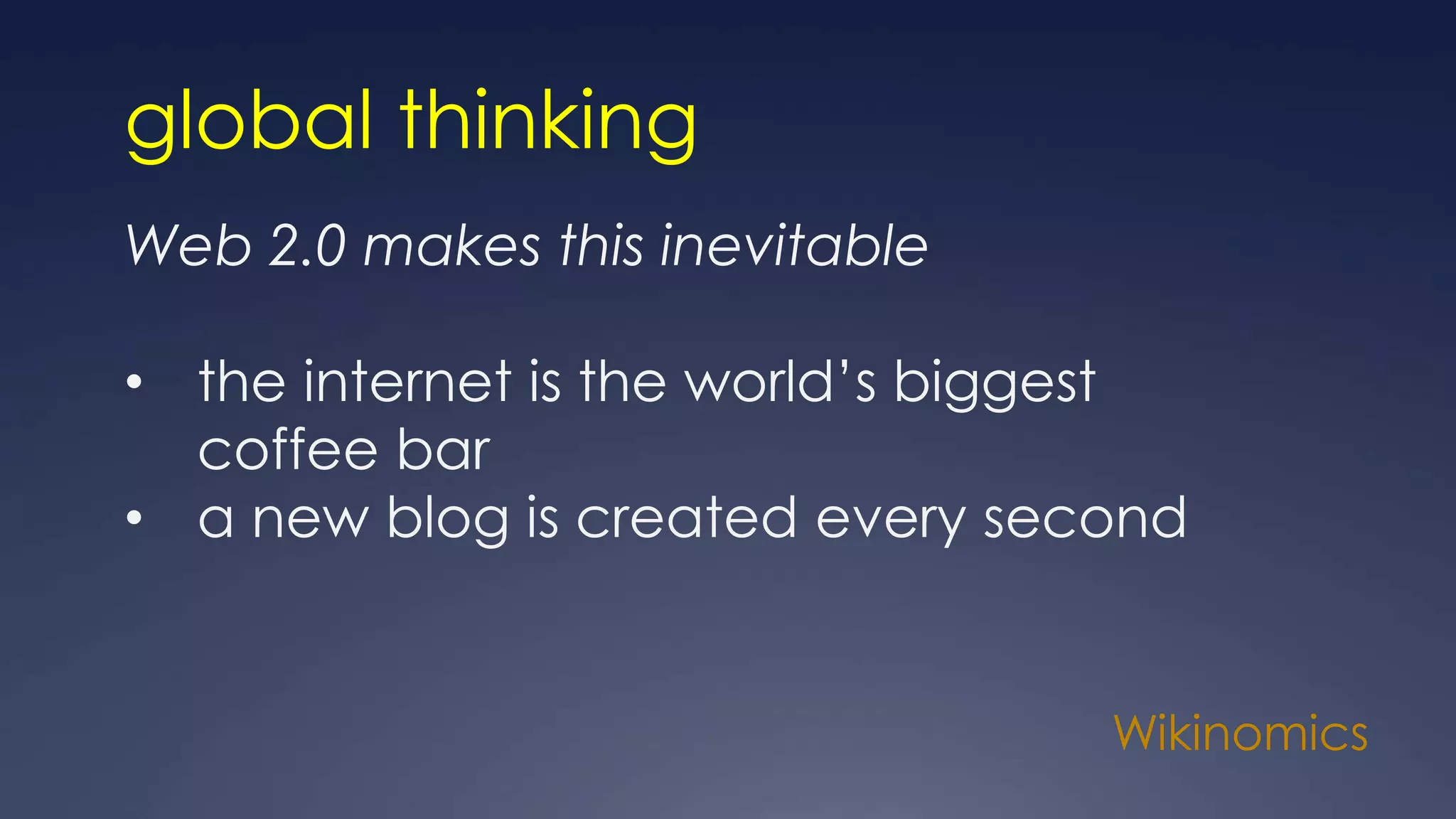 Wikinomics
global thinking
Web 2.0 makes this inevitable
• the internet is the world’s biggest
coffee bar
• a new blog is created every second
 