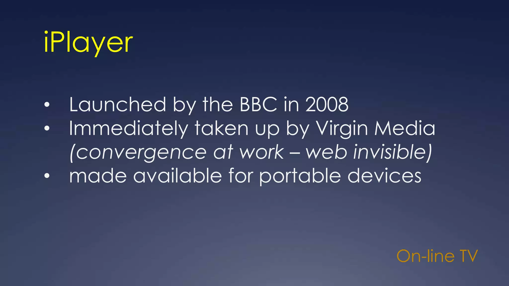 On-line TV
iPlayer
• Launched by the BBC in 2008
• Immediately taken up by Virgin Media
(convergence at work – web invisible)
• made available for portable devices
 