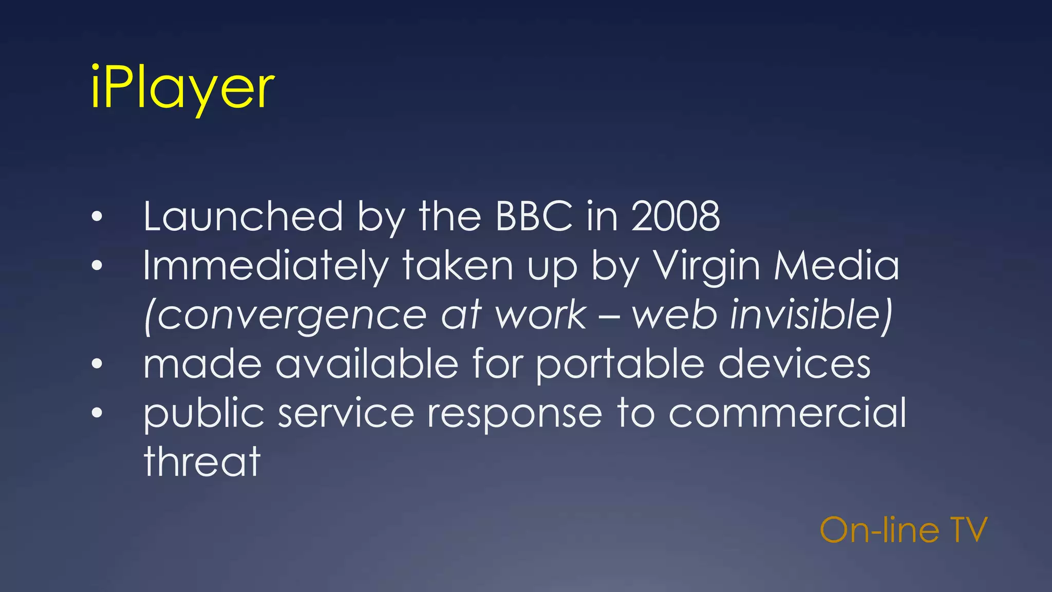 On-line TV
iPlayer
• Launched by the BBC in 2008
• Immediately taken up by Virgin Media
(convergence at work – web invisible)
• made available for portable devices
• public service response to commercial
threat
 