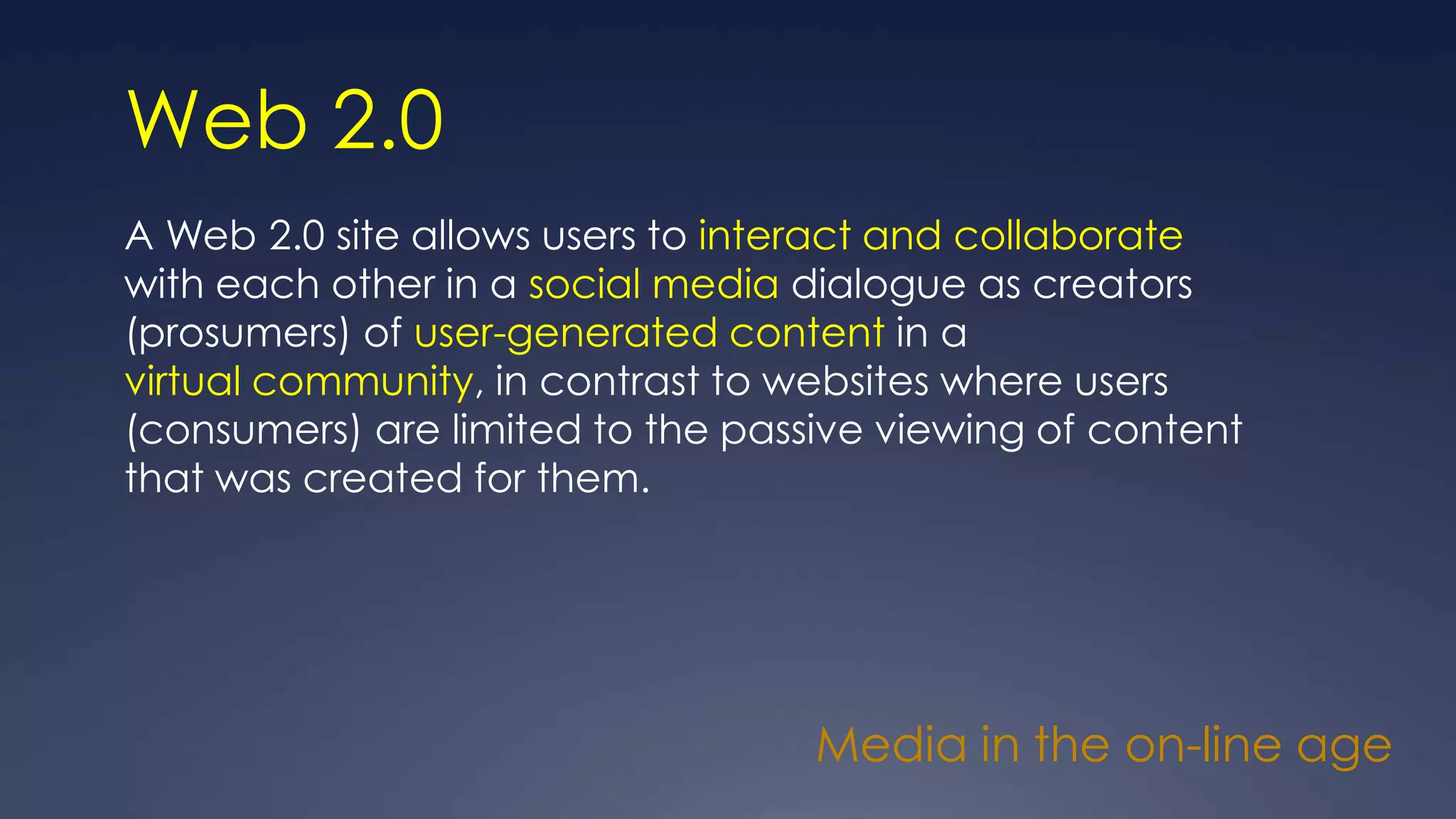 Web 2.0
A Web 2.0 site allows users to interact and collaborate
with each other in a social media dialogue as creators
(prosumers) of user-generated content in a
virtual community, in contrast to websites where users
(consumers) are limited to the passive viewing of content
that was created for them.
Media in the on-line age
 