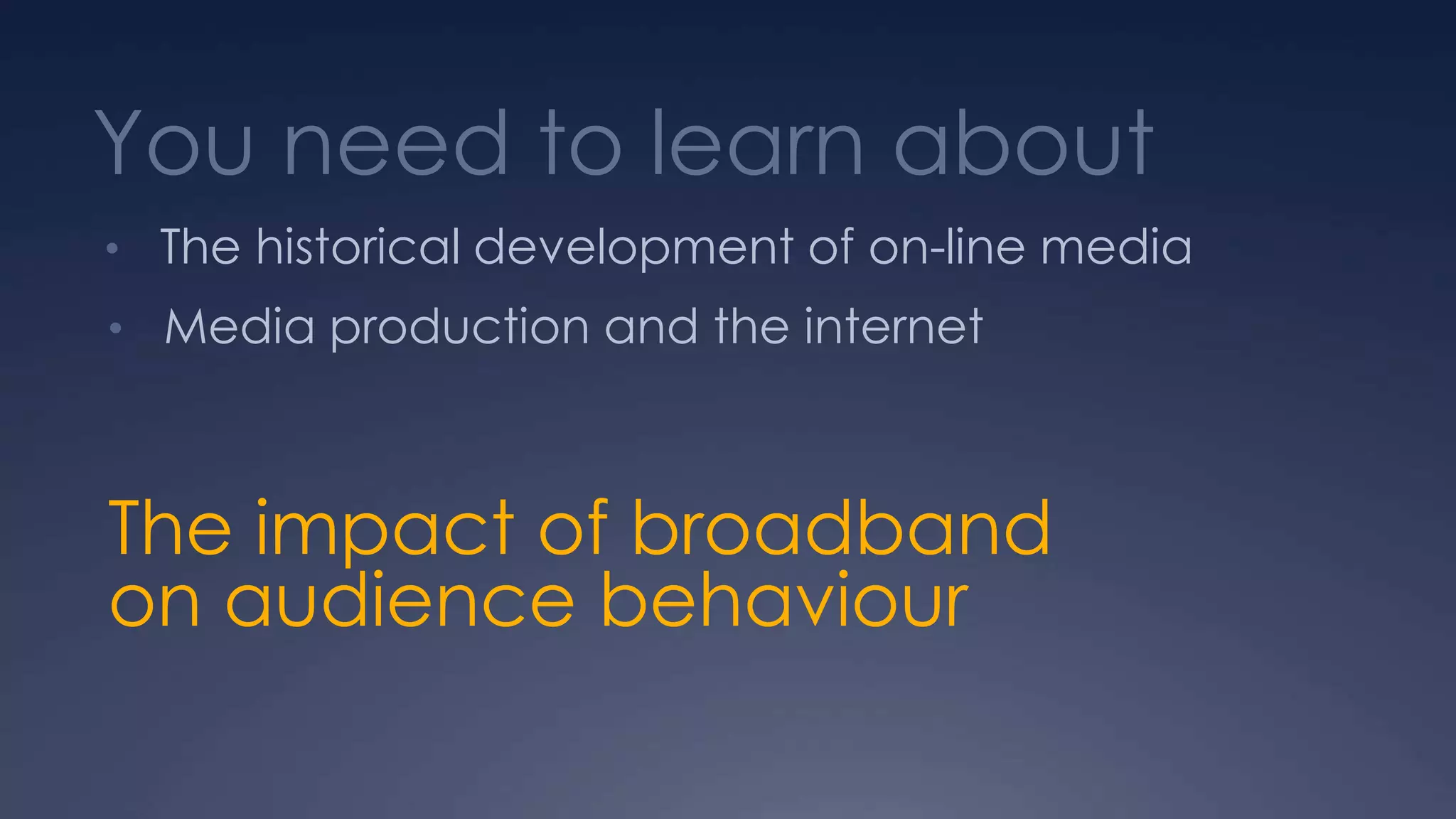You need to learn about
• The historical development of on-line media
• Media production and the internet
The impact of broadband
on audience behaviour
 