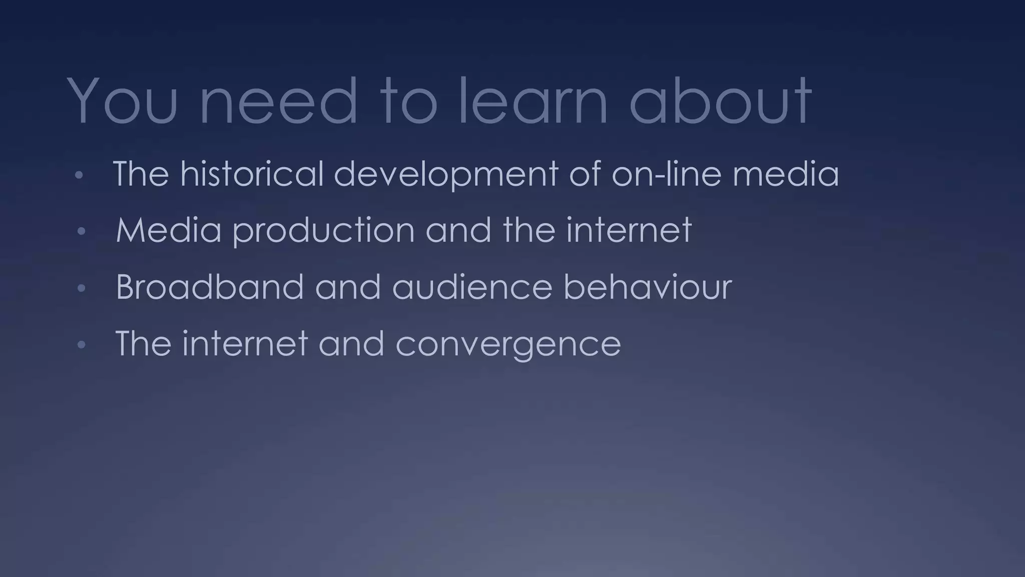 You need to learn about
• The historical development of on-line media
• Media production and the internet
• Broadband and audience behaviour
• The internet and convergence
 
