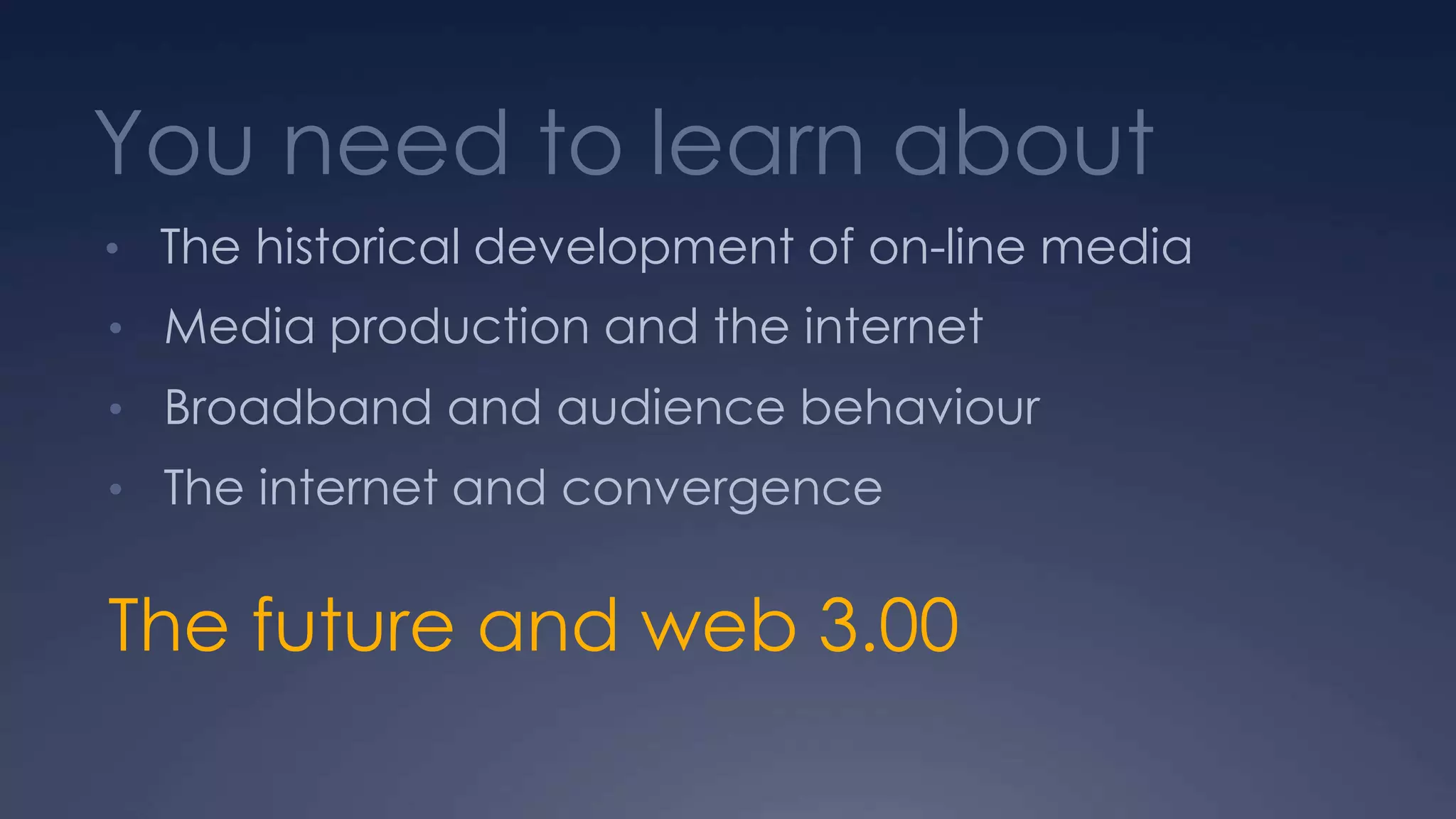 You need to learn about
• The historical development of on-line media
• Media production and the internet
• Broadband and audience behaviour
• The internet and convergence
The future and web 3.00
 