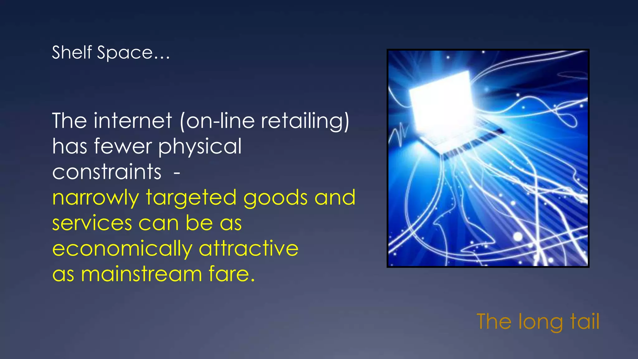 The long tail
Shelf Space…
The internet (on-line retailing)
has fewer physical
constraints -
narrowly targeted goods and
services can be as
economically attractive
as mainstream fare.
 