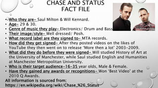 CHASE AND STATUS
FACT FILE
• Who they are- Saul Milton & Will Kennard.
• Age- 29 & 30.
• Genre of music they play- Electronics/ Drum and Bass.
• Their image/style- Well dressed/ Posh.
• What record label are they signed to- MTA records.
• How did they get signed- After they posted videos on the likes of
YouTube they then went on to release ‘More then a lot’ 2003-2009.
• What did they do before they were signed- Will studied History of Art at
the University of Manchester, while Saul studied English and Humanities
at Manchester Metropolitan University.
• Who is their target audience-16-35 year olds, Male & Female.
• Have they gained any awards or recognitions- Won ‘Best Video’ at the
2010 Q Awards.
All information is sourced from;
https://en.wikipedia.org/wiki/Chase_%26_Status
 
