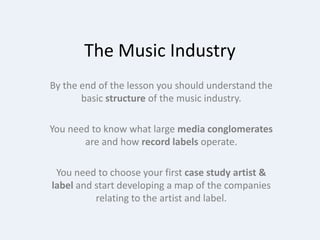 The Music Industry By the end of the lesson you should understand the basic structure of the music industry. You need to know what large media conglomerates are and how record labels operate. You need to choose your first case study artist & label and start developing a map of the companies relating to the artist and label. 