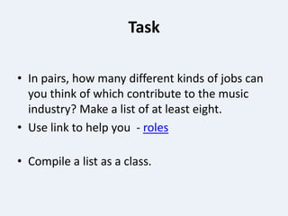 Task

• In pairs, how many different kinds of jobs can
  you think of which contribute to the music
  industry? Make a list of at least eight.
• Use link to help you - roles

• Compile a list as a class.
 