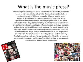 What is the music press?
The music press is a magazine based around the music industry, this can be
bands or more specifically solo artists. The music pressed includes a
number of variety of different genres for different specific target
audiences. For instance, a R&B and house music magazine would
specifically be targeted towards the younger generation as this is the
fashionable music they are now listening to. In addition to this the music
press allows target audiences to gain information such as festival tour dates
and the latest top hit within the music industry. The music press draws in
the target audience by its use of celebrity features. For instance, this can
be a celebrity icon image centred on the front cover of the magazine in
order to draw the target audience in as they idolise a certain celebrity.
Finally the music press is used as a promotional tool in order to promote
artists, music, interviews and festivals/gigs this is to draw as many people
in as possible in order to make more money.
 