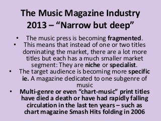 The Music Magazine Industry
2013 – “Narrow but deep”
•

The music press is becoming fragmented.
• This means that instead of one or two titles
dominating the market, there are a lot more
titles but each has a much smaller market
segment: They are niche or specialist.
• The target audience is becoming more specific
ie. A magazine dedicated to one subgenre of
music
• Multi-genre or even “chart-music” print titles
have died a death or have had rapidly falling
circulation in the last ten years – such as
chart magazine Smash Hits folding in 2006

 