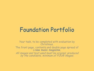 Foundation Portfolio
Your task, to be completed with evaluation by
Christmas.
The front page, contents and double page spread of
a new music magazine.

All images and text used must be original, produced
by the candidate, minimum of FOUR images.

 