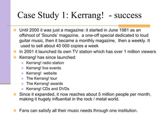 Case Study 1: Kerrang! - success
 Until 2000 it was just a magazine: it started in June 1981 as an
  offshoot of ‘Sounds’ magazine, a one-off special dedicated to loud
  guitar music, then it became a monthly magazine, then a weekly. It
   used to sell about 40 000 copies a week
 In 2001 it launched its own TV station which has over 1 million viewers
 Kerrang! has since launched:
       Kerrang! radio station
       Kerrang! live events
       Kerrang! website
       The Kerrang! tour
       The Kerrang! awards
       Kerrang! CDs and DVDs
 Since it expanded, it now reaches about 5 million people per month,
   making it hugely influential in the rock / metal world.

 Fans can satisfy all their music needs through one institution.
 