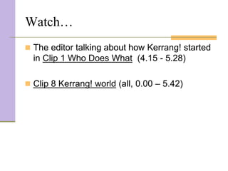 Watch…
 The editor talking about how Kerrang! started
  in Clip 1 Who Does What (4.15 - 5.28)

 Clip 8 Kerrang! world (all, 0.00 – 5.42)
 