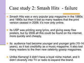 Case study 2: Smash Hits - failure
 Smash Hits was a very popular pop magazine in the 1980s
  and 1990s but then it lost so many readers that the print
  version ceased in 2006; it’s now only online.

 Its USP was printing song lyrics, and giving away free
  posters, but by 2006 all this could be found on the internet,
  more quickly and cheaply.

 Its audience had become younger and younger girls (10-14
  years), so it lost credibility as a music magazine; it also lost
  many readers to the then new celebrity gossip magazines.

 Unlike Kerrang! it didn’t have a loyal niche market, and it
  didn’t diversify into TV or radio to expand the brand.
 