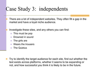 Case Study 3: independents
 There are a lot of independent websites. They often fill a gap in the
   market and have a loyal niche audience.

 Investigate these sites, and any others you can find:
       This must be pop
       Drowned in sound
       The girls are
       Wears the trousers
       The Quietus



 Try to identify the target audience for each site, find out whether the
   text exists across platforms, whether it seems to be expanding or
   not, and how successful you think it is likely to be in the future.
 