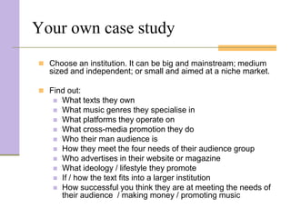 Your own case study
 Choose an institution. It can be big and mainstream; medium
  sized and independent; or small and aimed at a niche market.

 Find out:
      What texts they own
      What music genres they specialise in
      What platforms they operate on
      What cross-media promotion they do
      Who their man audience is
      How they meet the four needs of their audience group
      Who advertises in their website or magazine
      What ideology / lifestyle they promote
      If / how the text fits into a larger institution
      How successful you think they are at meeting the needs of
       their audience / making money / promoting music
 