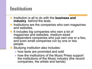 Institution
 Institution is all to do with the business and
  industry behind the texts.
 Institutions are the companies who own magazines
  and websites.
 It includes big companies who own a lot of
  magazines and websites, medium-sized
  independent companies who just own one or a few,
  and even small companies run by one or two
  people.
 Studying institution also includes:
    how texts are promoted and sold
    how the institutions of the Music Press support
      the institutions of the Music industry (the record
      companies, the artists and bands)
 