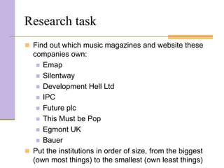 Research task
 Find out which music magazines and website these
  companies own:
    Emap
    Silentway
    Development Hell Ltd
    IPC
    Future plc
    This Must be Pop
    Egmont UK
    Bauer
 Put the institutions in order of size, from the biggest
  (own most things) to the smallest (own least things)
 