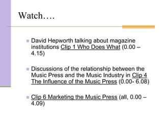 Watch….

    David Hepworth talking about magazine
     institutions Clip 1 Who Does What (0.00 –
     4.15)

    Discussions of the relationship between the
     Music Press and the Music Industry in Clip 4
     The Influence of the Music Press (0.00- 6.08)

    Clip 6 Marketing the Music Press (all, 0.00 –
     4.09)
 