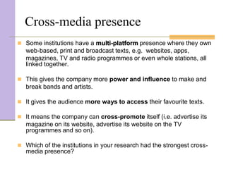 Cross-media presence
 Some institutions have a multi-platform presence where they own
   web-based, print and broadcast texts, e.g. websites, apps,
   magazines, TV and radio programmes or even whole stations, all
   linked together.

 This gives the company more power and influence to make and
   break bands and artists.

 It gives the audience more ways to access their favourite texts.

 It means the company can cross-promote itself (i.e. advertise its
   magazine on its website, advertise its website on the TV
   programmes and so on).

 Which of the institutions in your research had the strongest cross-
   media presence?
 