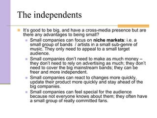 The independents
 It’s good to be big, and have a cross-media presence but are
  there any advantages to being small?
    Small companies can focus on niche markets: i.e. a
     small group of bands / artists in a small sub-genre of
     music. They only need to appeal to a small target
     audience.
    Small companies don’t need to make as much money –
     they don’t need to rely on advertising as much; they don’t
     need to cover the big mainstream bands; they can be
     freer and more independent.
    Small companies can react to changes more quickly,
     update their product more quickly and stay ahead of the
     big companies.
    Small companies can feel special for the audience
     because not everyone knows about them; they often have
     a small group of really committed fans.
 