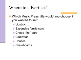 Where to advertise?
 Which Music Press title would you choose if
  you wanted to sell:
     Lipstick
     Expensive family cars
     Cheap ‘first’ cars
     Clubwear
     Houses
     Skateboards
 