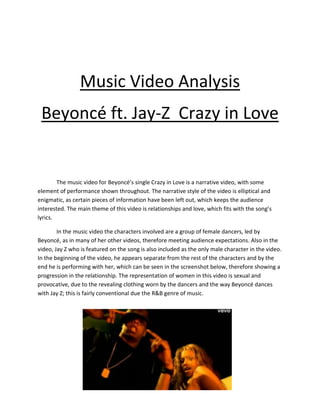 Music Video Analysis
Beyoncé ft. Jay-Z Crazy in Love
The music video for Beyoncé’s single Crazy in Love is a narrative video, with some
element of performance shown throughout. The narrative style of the video is elliptical and
enigmatic, as certain pieces of information have been left out, which keeps the audience
interested. The main theme of this video is relationships and love, which fits with the song’s
lyrics.
In the music video the characters involved are a group of female dancers, led by
Beyoncé, as in many of her other videos, therefore meeting audience expectations. Also in the
video, Jay Z who is featured on the song is also included as the only male character in the video.
In the beginning of the video, he appears separate from the rest of the characters and by the
end he is performing with her, which can be seen in the screenshot below, therefore showing a
progression in the relationship. The representation of women in this video is sexual and
provocative, due to the revealing clothing worn by the dancers and the way Beyoncé dances
with Jay Z; this is fairly conventional due the R&B genre of music.
 